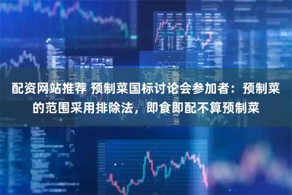 配资网站推荐 预制菜国标讨论会参加者：预制菜的范围采用排除法，即食即配不算预制菜