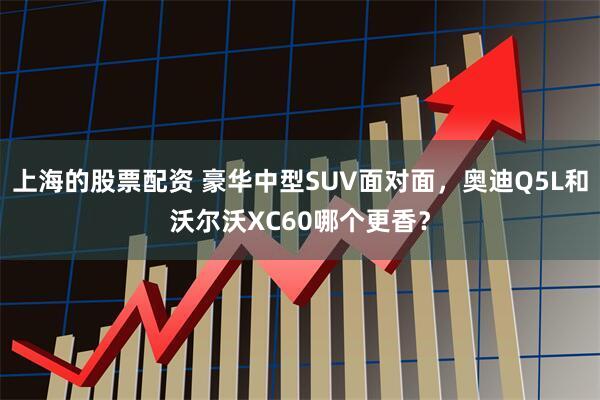 上海的股票配资 豪华中型SUV面对面，奥迪Q5L和沃尔沃XC60哪个更香？