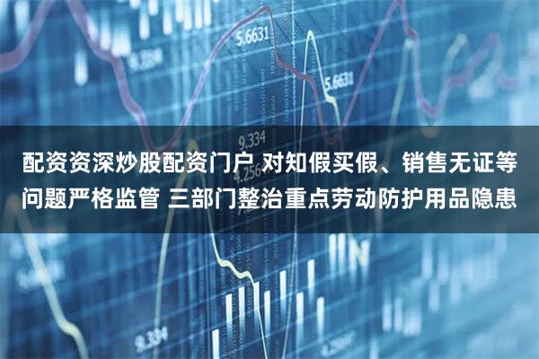 配资资深炒股配资门户 对知假买假、销售无证等问题严格监管 三部门整治重点劳动防护用品隐患