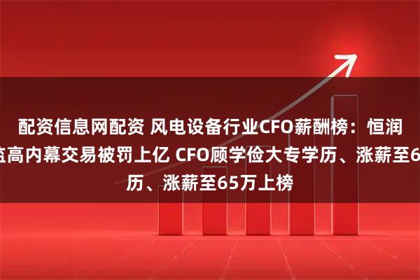 配资信息网配资 风电设备行业CFO薪酬榜：恒润股份董监高内幕交易被罚上亿 CFO顾学俭大专学历、涨薪至65万上榜
