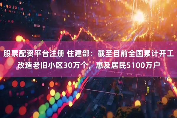 股票配资平台注册 住建部：截至目前全国累计开工改造老旧小区30万个，惠及居民5100万户