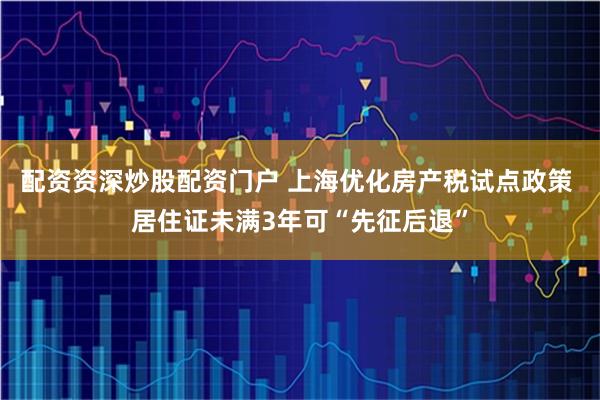 配资资深炒股配资门户 上海优化房产税试点政策 居住证未满3年可“先征后退”