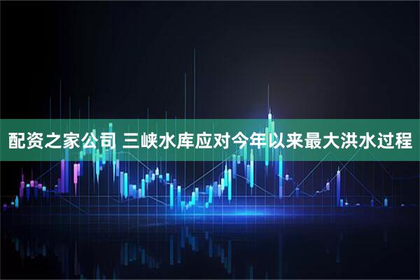 配资之家公司 三峡水库应对今年以来最大洪水过程