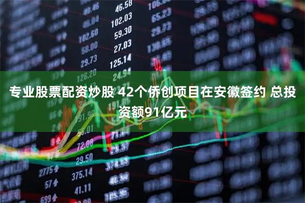 专业股票配资炒股 42个侨创项目在安徽签约 总投资额91亿元