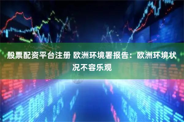 股票配资平台注册 欧洲环境署报告：欧洲环境状况不容乐观