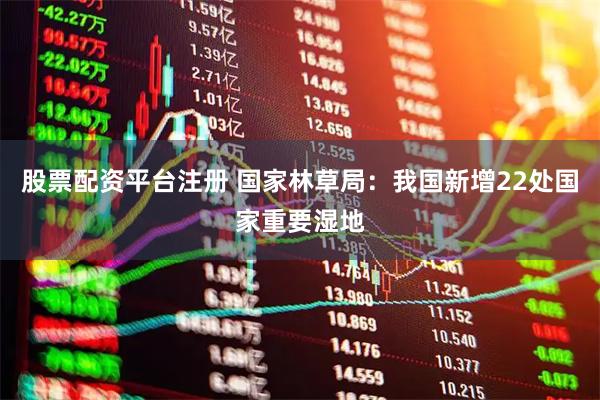股票配资平台注册 国家林草局：我国新增22处国家重要湿地