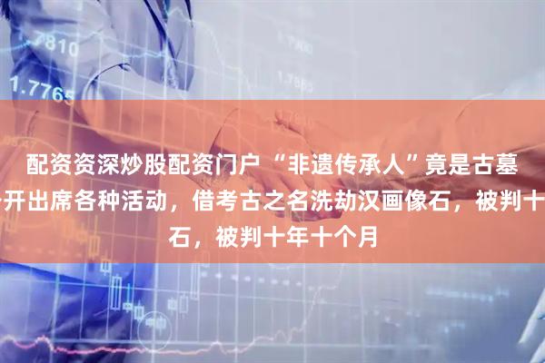 配资资深炒股配资门户 “非遗传承人”竟是古墓大盗！公开出席各种活动，借考古之名洗劫汉画像石，被判十年十个月
